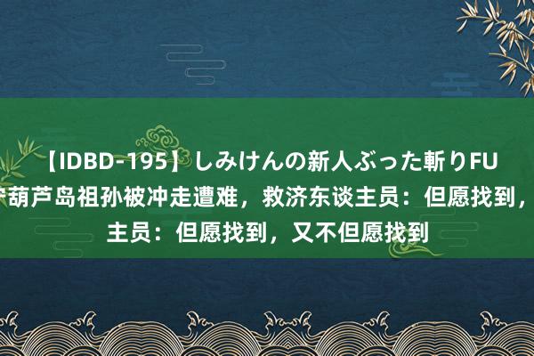 【IDBD-195】しみけんの新人ぶった斬りFUCK 6本番 辽宁葫芦岛祖孙被冲走遭难，救济东谈主员：但愿找到，又不但愿找到