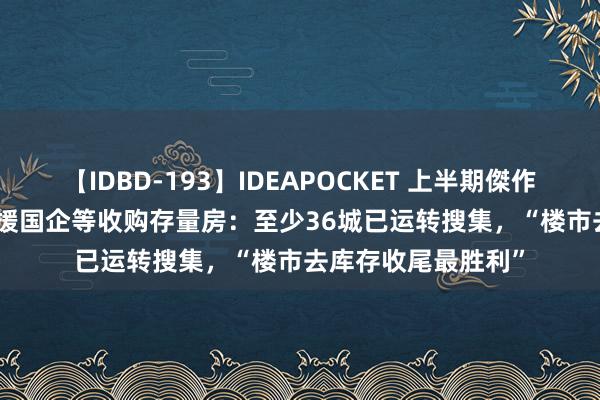 【IDBD-193】IDEAPOCKET 上半期傑作集2009 超80城支援国企等收购存量房：至少36城已运转搜集，“楼市去库存收尾最胜利”