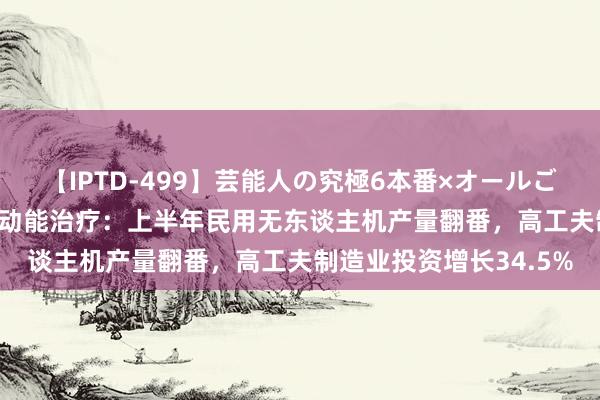 【IPTD-499】芸能人の究極6本番×オールごっくん AYA 广州加速动能治疗：上半年民用无东谈主机产量翻番，高工夫制造业投资增长34.5%