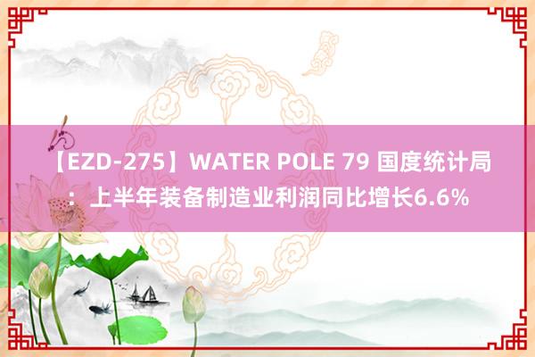 【EZD-275】WATER POLE 79 国度统计局：上半年装备制造业利润同比增长6.6%