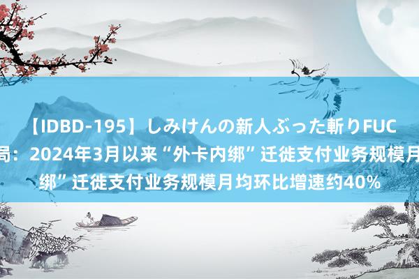 【IDBD-195】しみけんの新人ぶった斬りFUCK 6本番 国度外汇局：2024年3月以来“外卡内绑”迁徙支付业务规模月均环比增速约40%