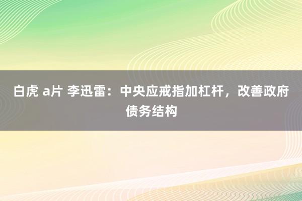 白虎 a片 李迅雷：中央应戒指加杠杆，改善政府债务结构