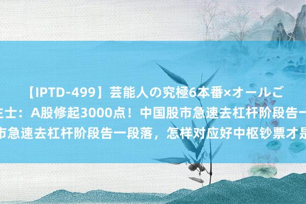 【IPTD-499】芸能人の究極6本番×オールごっくん AYA 知名东谈主士：A股修起3000点！中国股市急速去杠杆阶段告一段落，怎样对应好中枢钞票才是风险根源