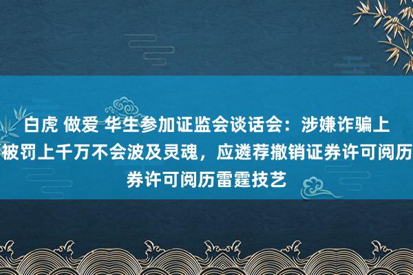 白虎 做爱 华生参加证监会谈话会：涉嫌诈骗上市的机构被罚上千万不会波及灵魂，应遴荐撤销证券许可阅历雷霆技艺