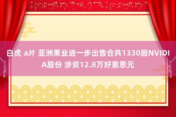 白虎 a片 亚洲果业进一步出售合共1330股NVIDIA股份 涉资12.8万好意思元