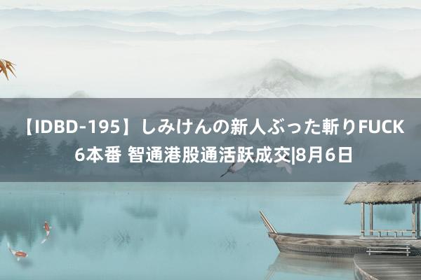 【IDBD-195】しみけんの新人ぶった斬りFUCK 6本番 智通港股通活跃成交|8月6日