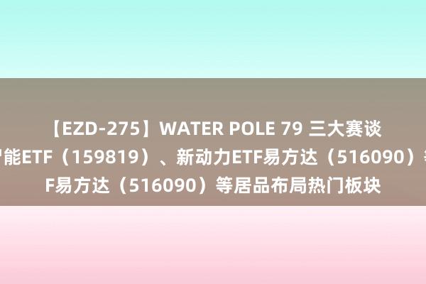 【EZD-275】WATER POLE 79 三大赛谈受饶恕，东谈主工智能ETF（159819）、新动力ETF易方达（516090）等居品布局热门板块