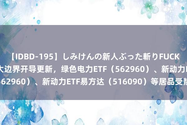 【IDBD-195】しみけんの新人ぶった斬りFUCK 6本番 激动动力领域大边界开导更新，绿色电力ETF（562960）、新动力ETF易方达（516090）等居品受热心