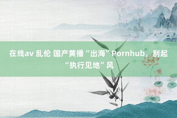 在线av 乱伦 国产黄播“出海”Pornhub，刮起“执行见地”风