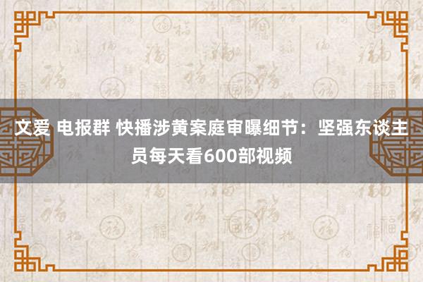 文爱 电报群 快播涉黄案庭审曝细节：坚强东谈主员每天看600部视频