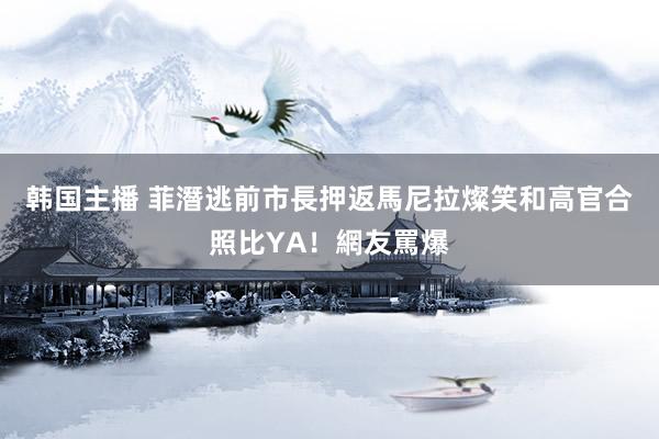 韩国主播 菲潛逃前市長押返馬尼拉　燦笑和高官合照比YA！網友罵爆