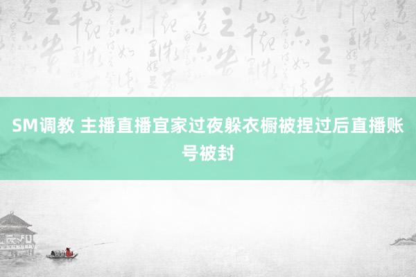 SM调教 主播直播宜家过夜　躲衣橱被捏过后直播账号被封