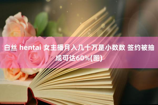 白丝 hentai 女主播月入几十万是小数数 签约被抽成可达60%(图)