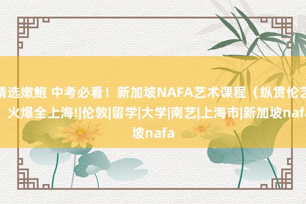 精选嫩鲍 中考必看！新加坡NAFA艺术课程（纵贯伦艺）火爆全上海!|伦敦|留学|大学|南艺|上海市|新加坡nafa