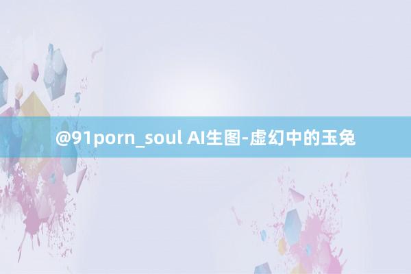 @91porn_soul AI生图-虚幻中的玉兔