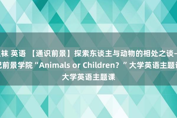 丝袜 英语 【通识前景】探索东谈主与动物的相处之谈——记前景学院“Animals or Children？”大学英语主题课