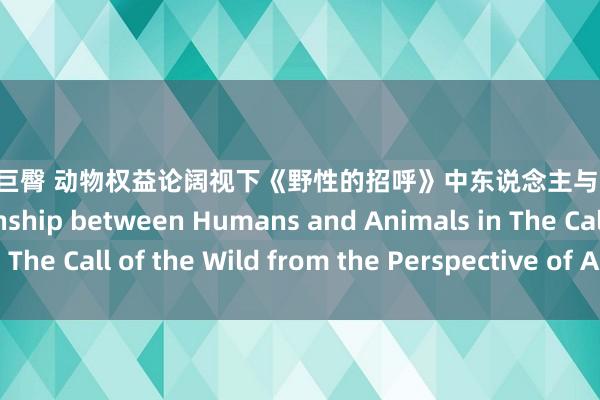 twitter 巨臀 动物权益论阔视下《野性的招呼》中东说念主与动物的关系 The Relationship between Humans and Animals in The Call of the Wild from the Perspective of Animal Rights