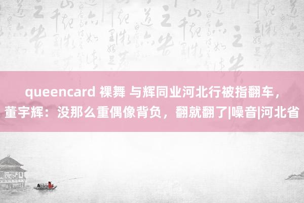 queencard 裸舞 与辉同业河北行被指翻车，董宇辉：没那么重偶像背负，翻就翻了|噪音|河北省