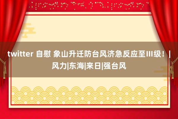 twitter 自慰 象山升迁防台风济急反应至Ⅲ级！|风力|东海|来日|强台风