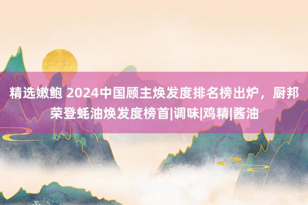 精选嫩鲍 2024中国顾主焕发度排名榜出炉，厨邦荣登蚝油焕发度榜首|调味|鸡精|酱油