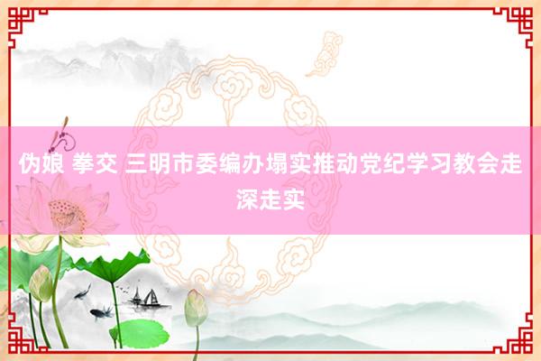 伪娘 拳交 三明市委编办塌实推动党纪学习教会走深走实