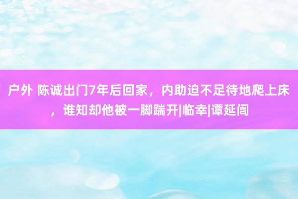 户外 陈诚出门7年后回家，内助迫不足待地爬上床，谁知却他被一脚踹开|临幸|谭延闿