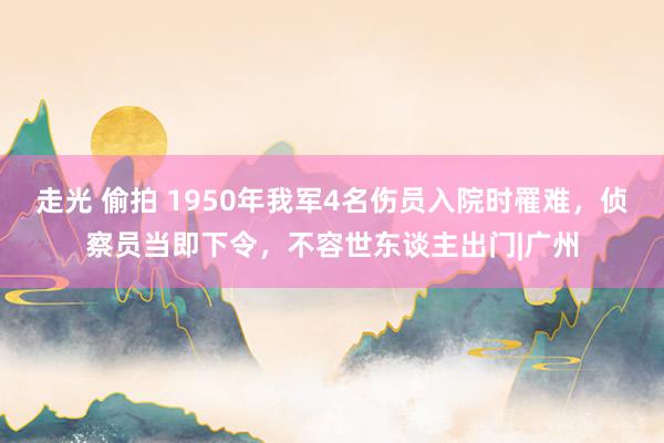 走光 偷拍 1950年我军4名伤员入院时罹难，侦察员当即下令，不容世东谈主出门|广州