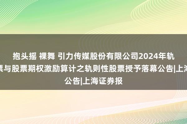 抱头摇 裸舞 引力传媒股份有限公司2024年轨则性股票与股票期权激励算计之轨则性股票授予落幕公告|上海证券报