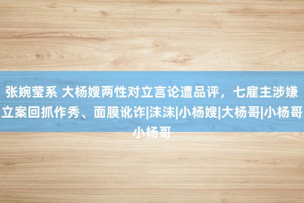 张婉莹系 大杨嫂两性对立言论遭品评，七雇主涉嫌立案回抓作秀、面膜讹诈|沫沫|小杨嫂|大杨哥|小杨哥