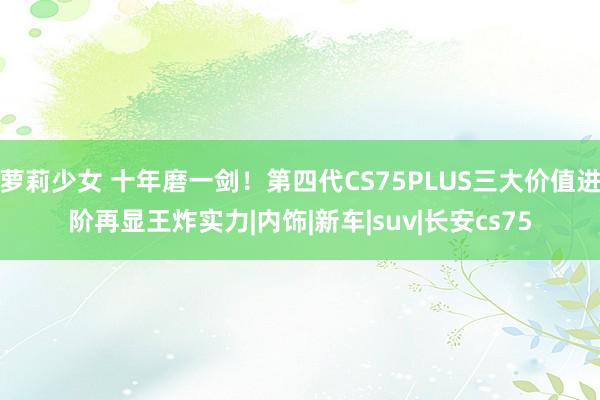 萝莉少女 十年磨一剑！第四代CS75PLUS三大价值进阶再显王炸实力|内饰|新车|suv|长安cs75