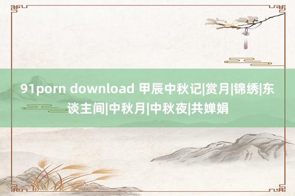 91porn download 甲辰中秋记|赏月|锦绣|东谈主间|中秋月|中秋夜|共婵娟