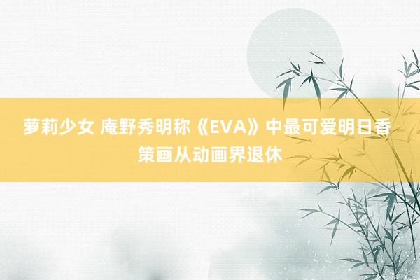 萝莉少女 庵野秀明称《EVA》中最可爱明日香 策画从动画界退休