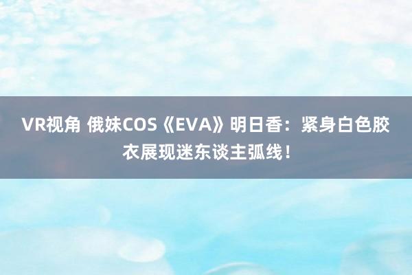 VR视角 俄妹COS《EVA》明日香：紧身白色胶衣展现迷东谈主弧线！