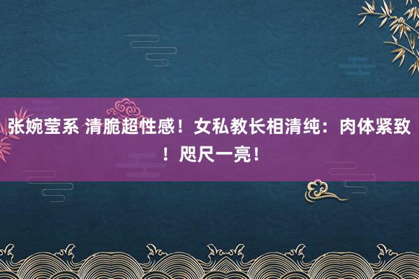 张婉莹系 清脆超性感！女私教长相清纯：肉体紧致！咫尺一亮！